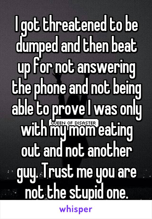 I got threatened to be dumped and then beat up for not answering the phone and not being able to prove I was only with my mom eating out and not another guy. Trust me you are not the stupid one.