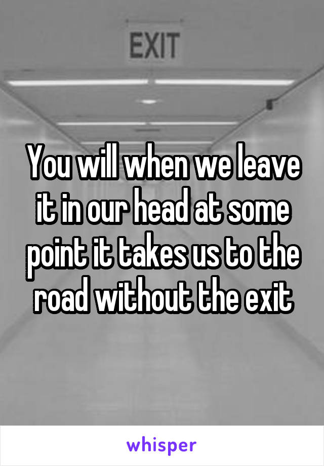 You will when we leave it in our head at some point it takes us to the road without the exit