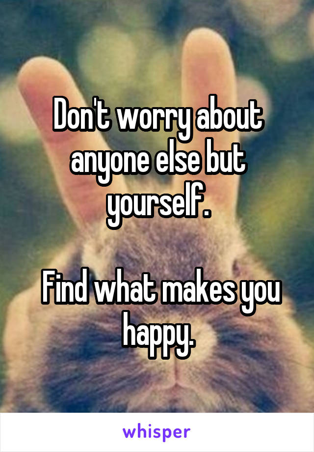 Don't worry about anyone else but yourself.

 Find what makes you happy.