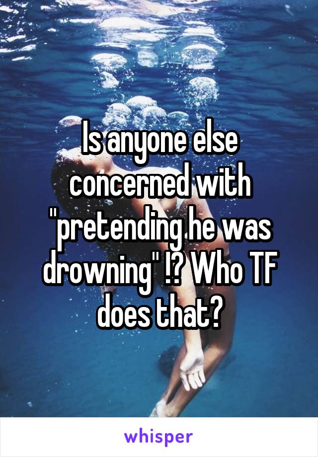 Is anyone else concerned with "pretending he was drowning" !? Who TF does that?