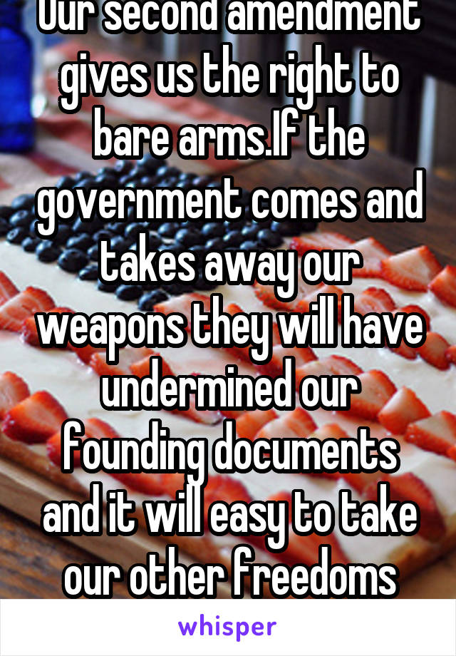 Our second amendment gives us the right to bare arms.If the government comes and takes away our weapons they will have undermined our founding documents and it will easy to take our other freedoms too
