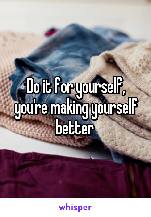 Do it for yourself, you're making yourself better 