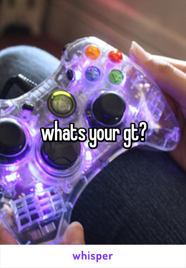 whats your gt?