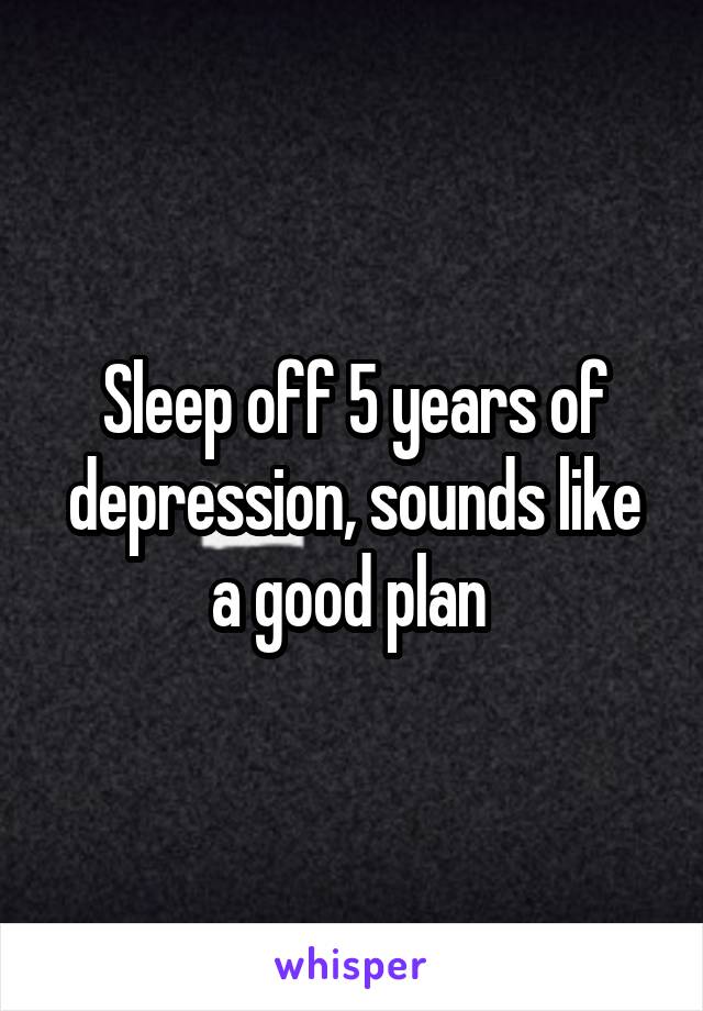 Sleep off 5 years of depression, sounds like a good plan 