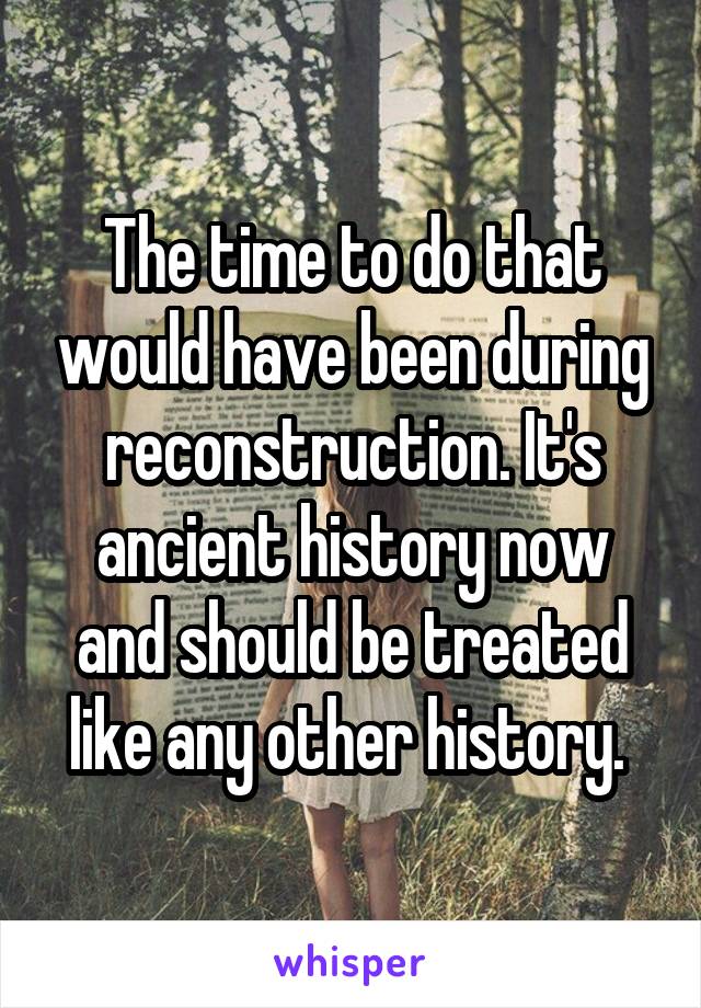 The time to do that would have been during reconstruction. It's ancient history now and should be treated like any other history. 