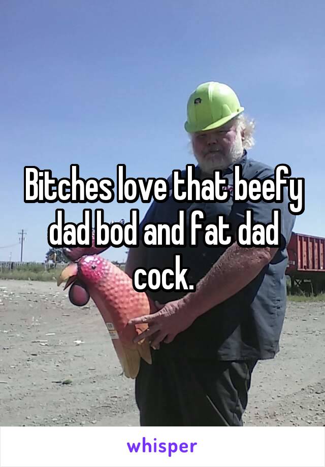 Bitches love that beefy dad bod and fat dad cock.