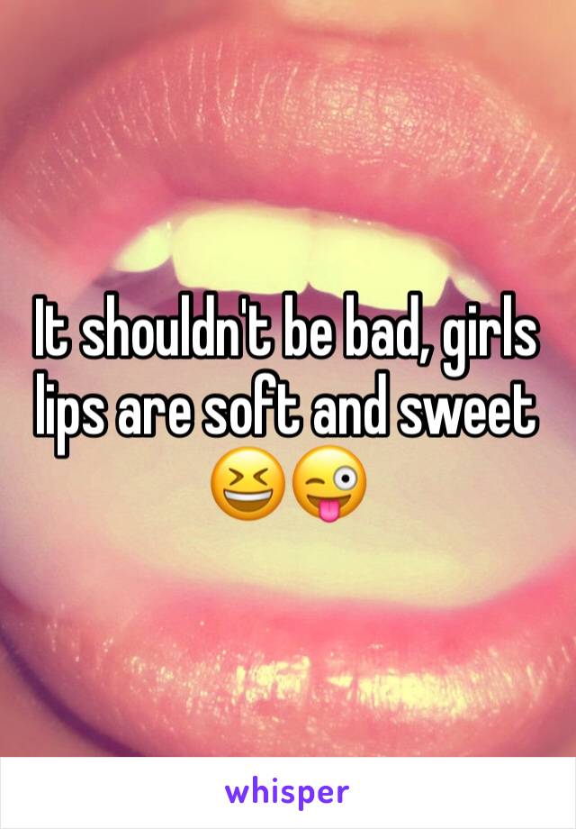 It shouldn't be bad, girls lips are soft and sweet 😆😜