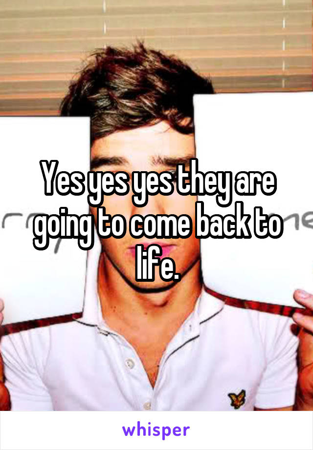 Yes yes yes they are going to come back to life.