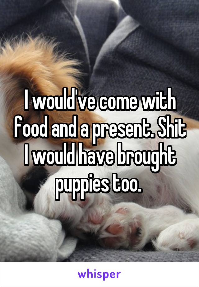 I would've come with food and a present. Shit I would have brought puppies too. 