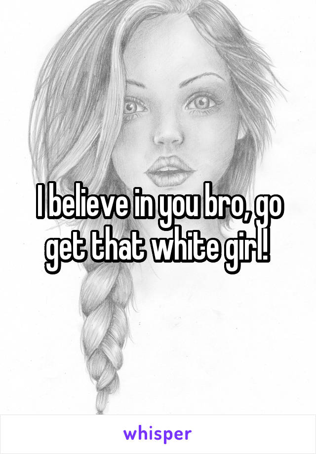 I believe in you bro, go get that white girl! 