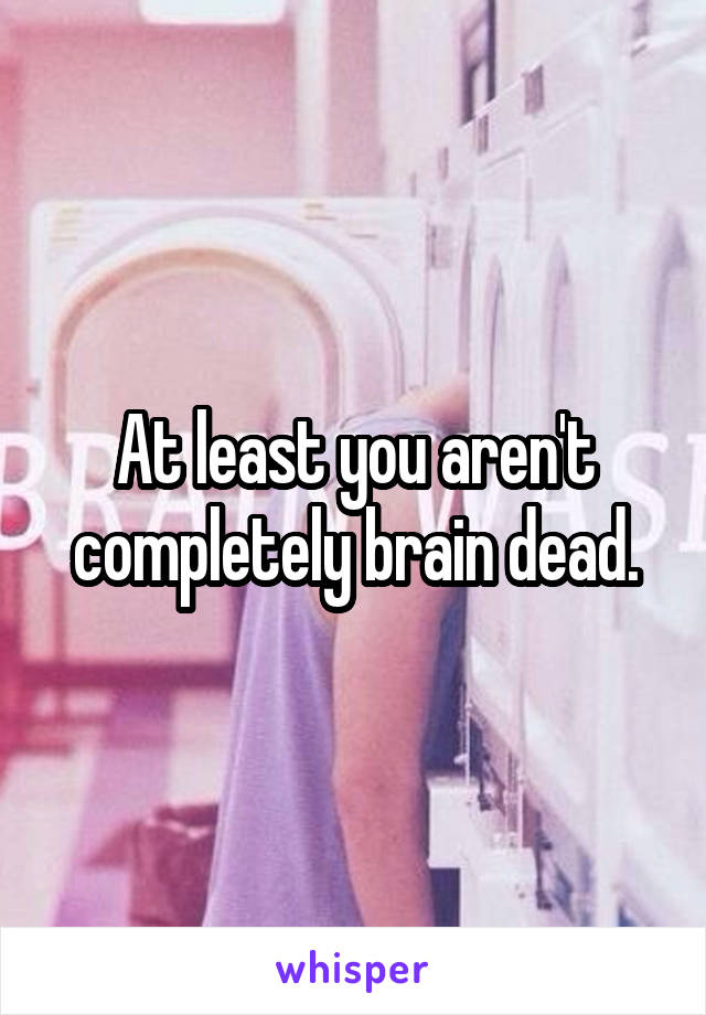 At least you aren't completely brain dead.