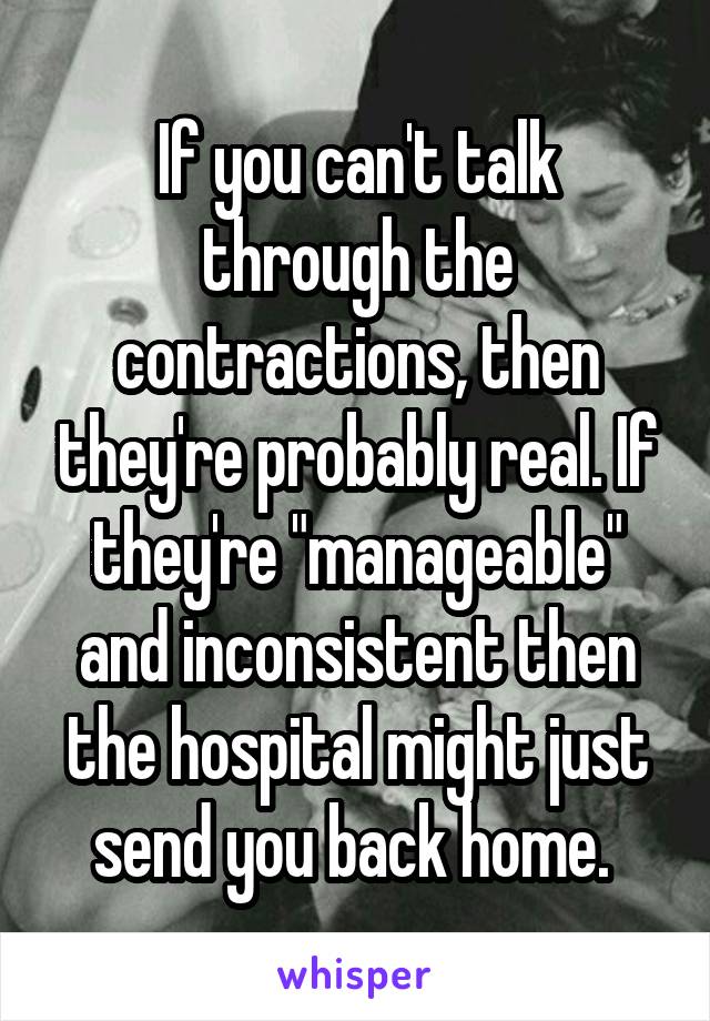 If you can't talk through the contractions, then they're probably real. If they're "manageable" and inconsistent then the hospital might just send you back home. 