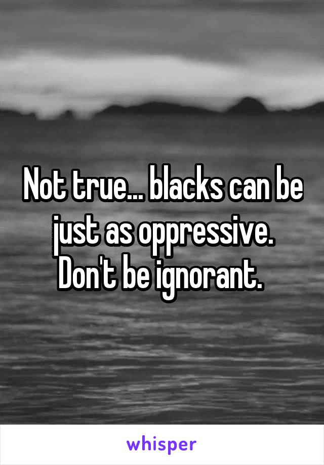 Not true... blacks can be just as oppressive. Don't be ignorant. 