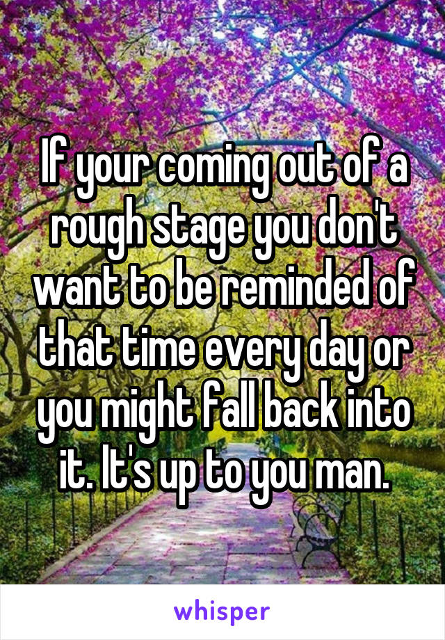 If your coming out of a rough stage you don't want to be reminded of that time every day or you might fall back into it. It's up to you man.