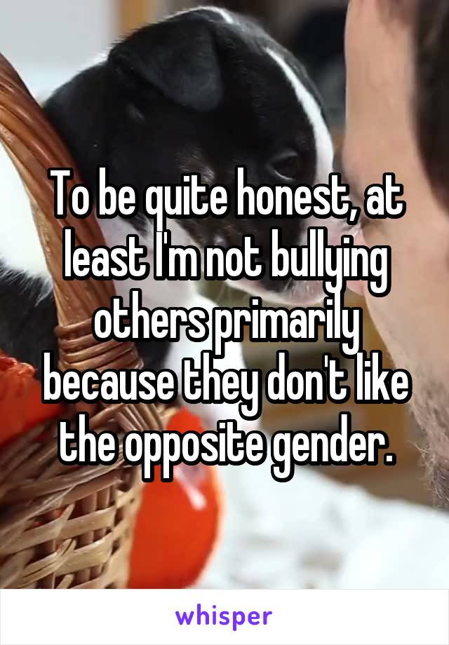 To be quite honest, at least I'm not bullying others primarily because they don't like the opposite gender.
