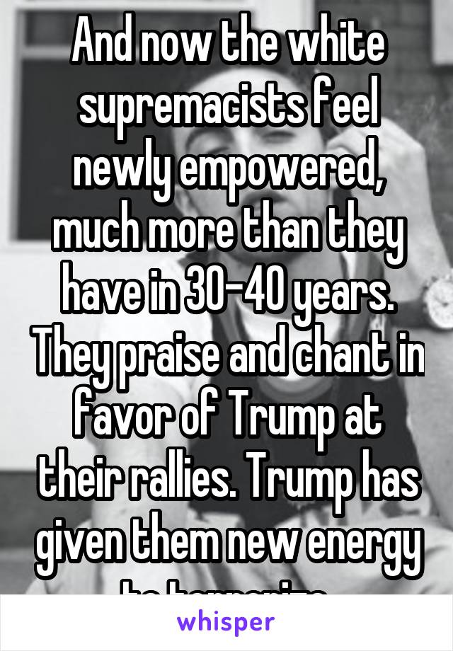 And now the white supremacists feel newly empowered, much more than they have in 30-40 years. They praise and chant in favor of Trump at their rallies. Trump has given them new energy to terrorize.