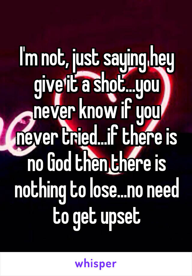 I'm not, just saying hey give it a shot...you never know if you never tried...if there is no God then there is nothing to lose...no need to get upset