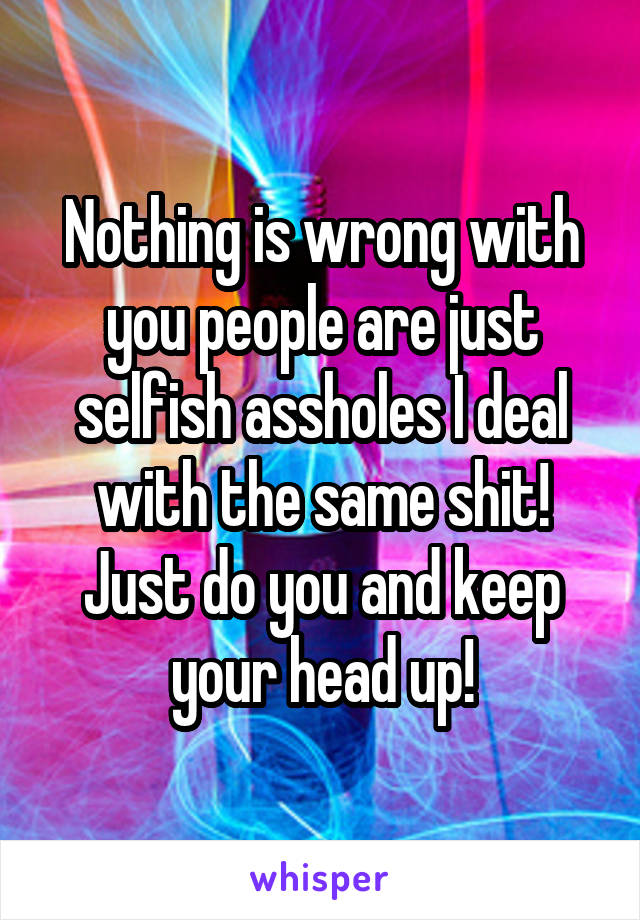 Nothing is wrong with you people are just selfish assholes I deal with the same shit! Just do you and keep your head up!