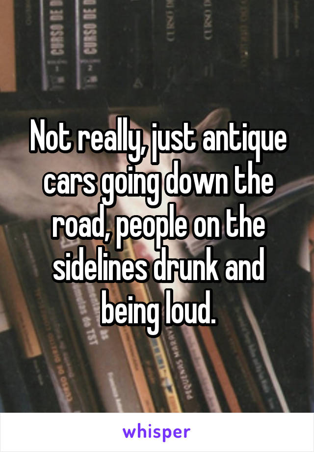 Not really, just antique cars going down the road, people on the sidelines drunk and being loud.
