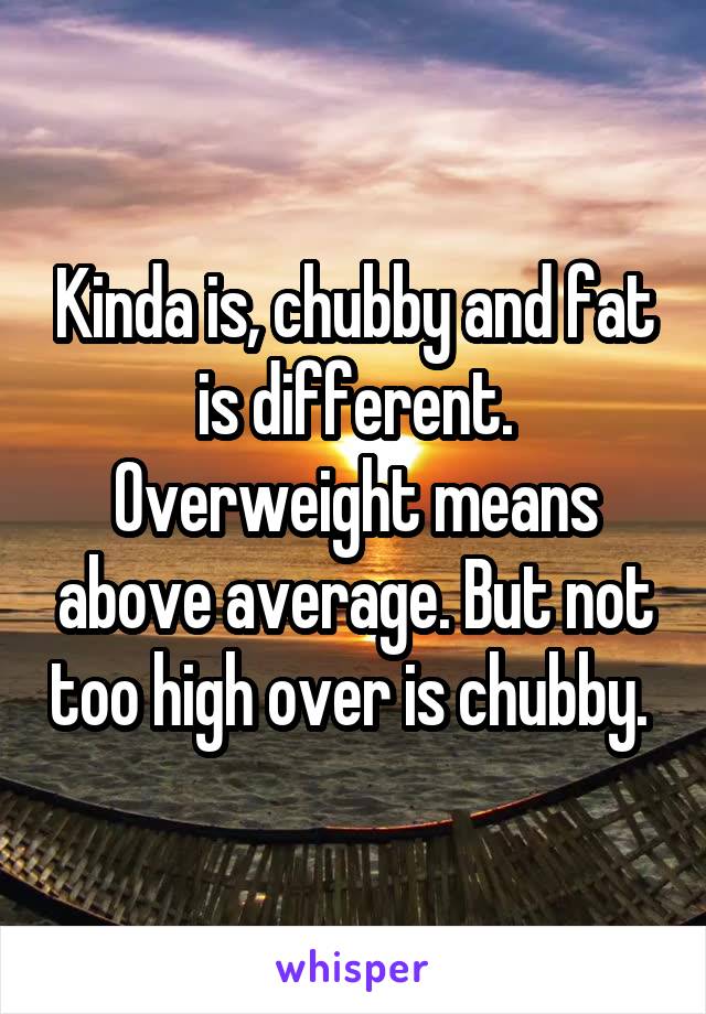 Kinda is, chubby and fat is different. Overweight means above average. But not too high over is chubby. 