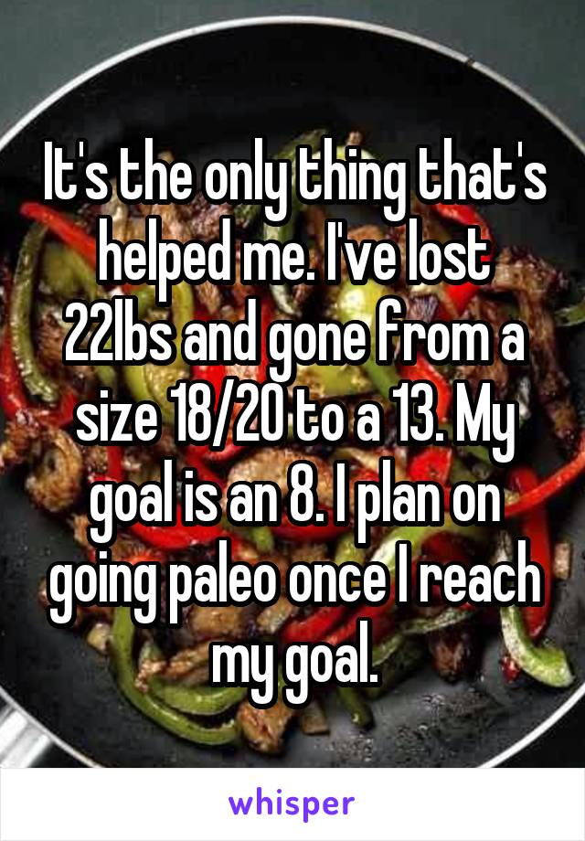 It's the only thing that's helped me. I've lost 22lbs and gone from a size 18/20 to a 13. My goal is an 8. I plan on going paleo once I reach my goal.