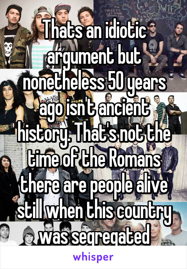 Thats an idiotic argument but nonetheless 50 years ago isn't ancient history. That's not the time of the Romans there are people alive still when this country was segregated