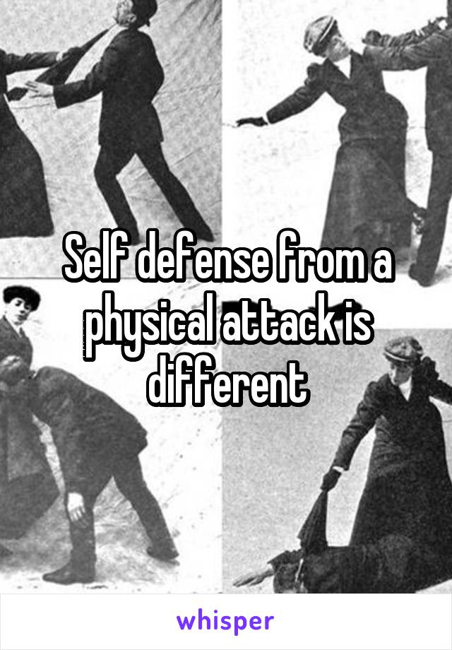 Self defense from a physical attack is different