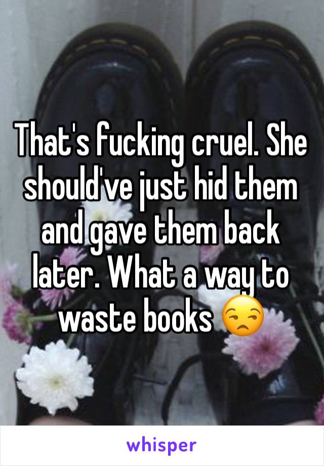 That's fucking cruel. She should've just hid them and gave them back later. What a way to waste books 😒