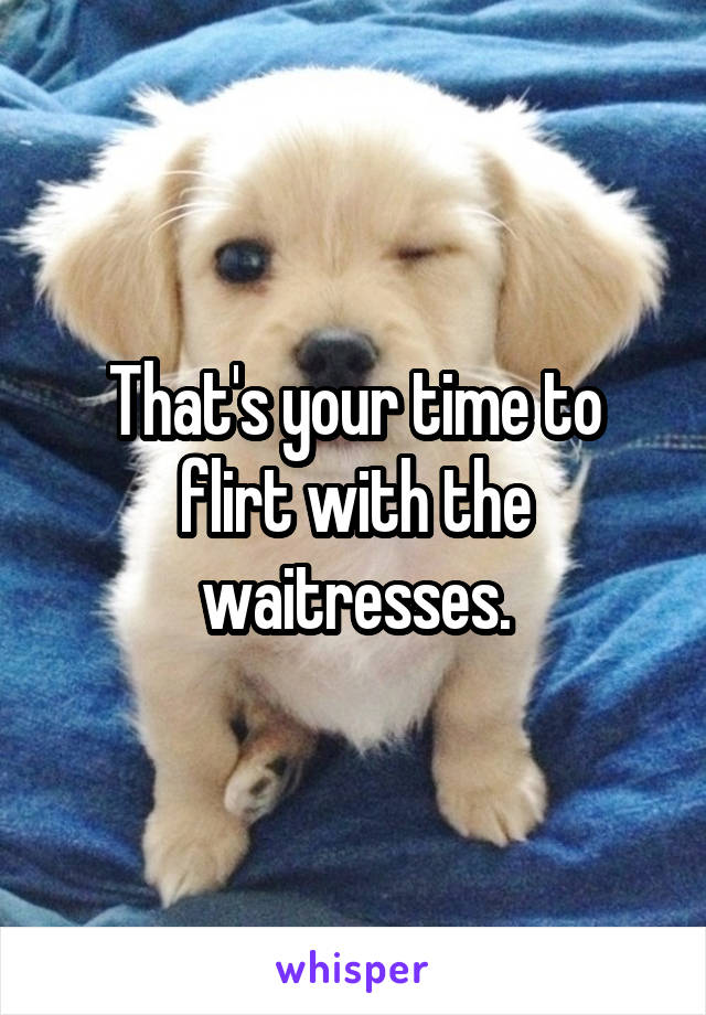 That's your time to flirt with the waitresses.