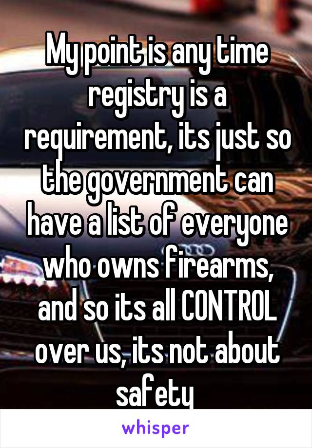 My point is any time registry is a requirement, its just so the government can have a list of everyone who owns firearms, and so its all CONTROL over us, its not about safety 