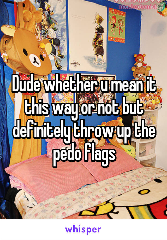Dude whether u mean it this way or not but definitely throw up the pedo flags