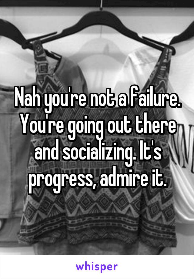 Nah you're not a failure. You're going out there and socializing. It's progress, admire it.