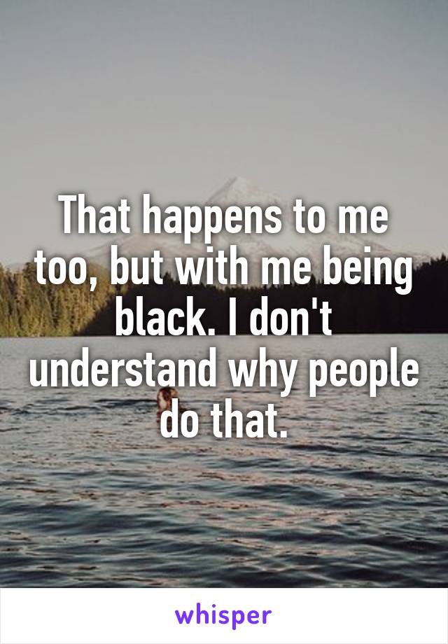 That happens to me too, but with me being black. I don't understand why people do that.