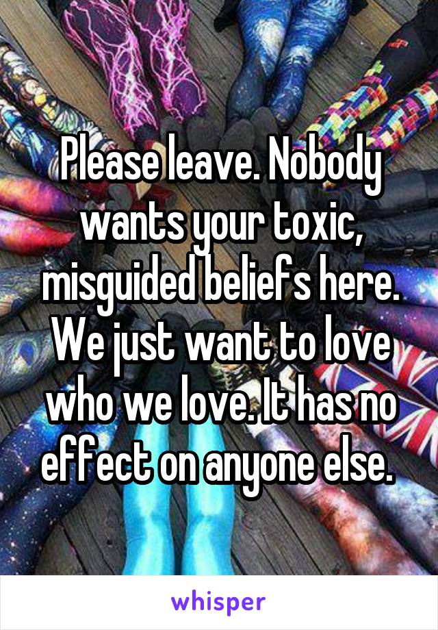 Please leave. Nobody wants your toxic, misguided beliefs here. We just want to love who we love. It has no effect on anyone else. 