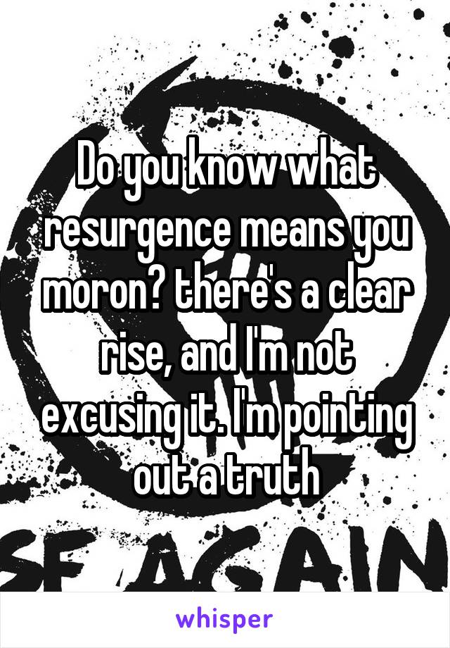 Do you know what resurgence means you moron? there's a clear rise, and I'm not excusing it. I'm pointing out a truth
