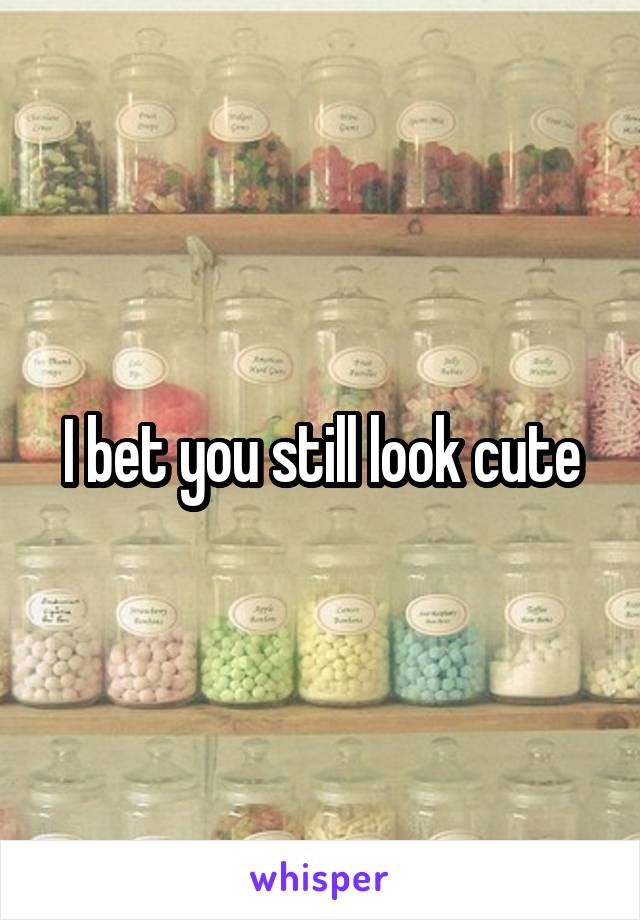 I bet you still look cute