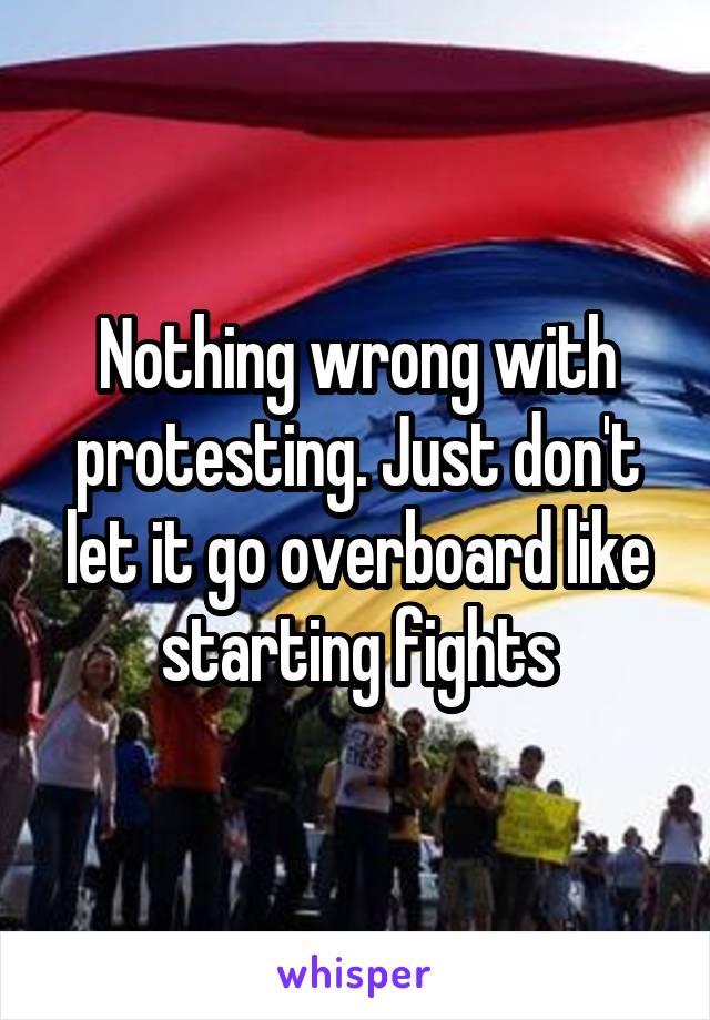 Nothing wrong with protesting. Just don't let it go overboard like starting fights