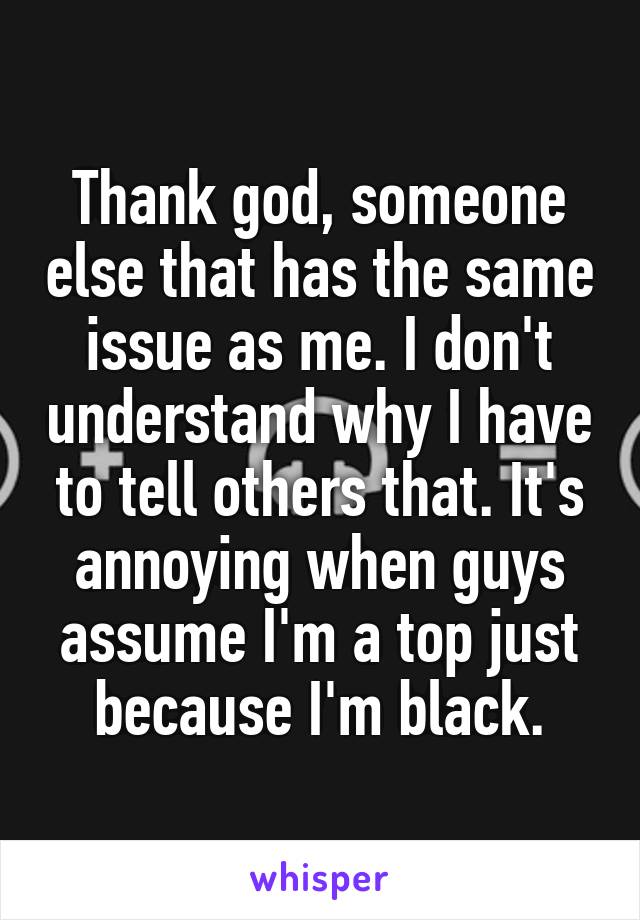 Thank god, someone else that has the same issue as me. I don't understand why I have to tell others that. It's annoying when guys assume I'm a top just because I'm black.