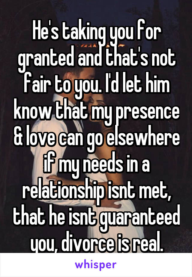 He's taking you for granted and that's not fair to you. I'd let him know that my presence & love can go elsewhere if my needs in a relationship isnt met, that he isnt guaranteed you, divorce is real.