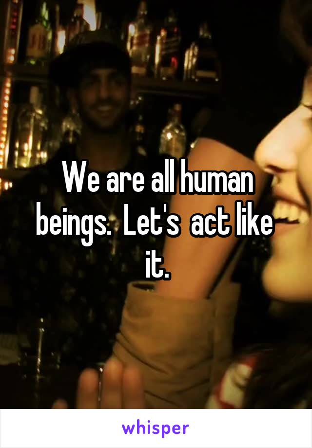 We are all human beings.  Let's  act like  it.