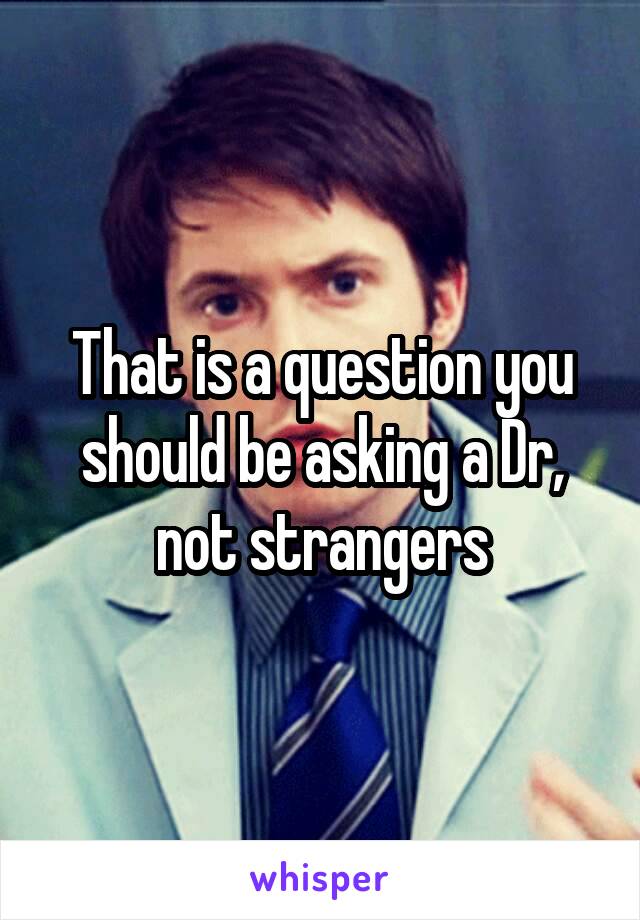 That is a question you should be asking a Dr, not strangers