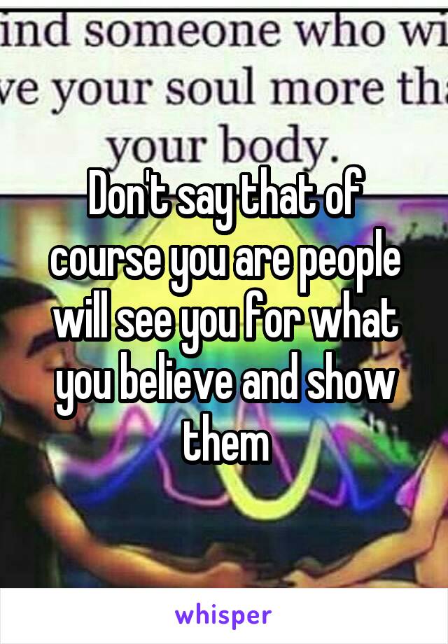 Don't say that of course you are people will see you for what you believe and show them