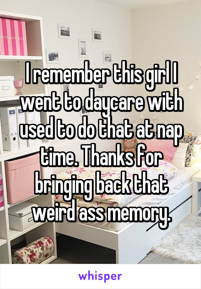 I remember this girl I went to daycare with used to do that at nap time. Thanks for bringing back that weird ass memory.