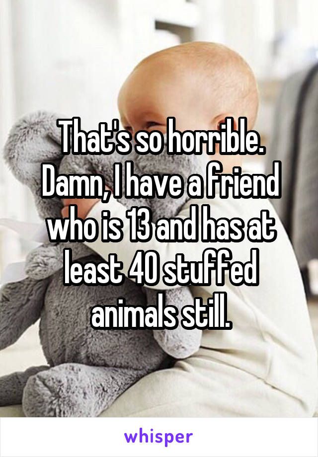 That's so horrible. Damn, I have a friend who is 13 and has at least 40 stuffed animals still.