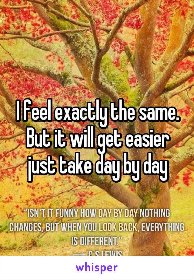 I feel exactly the same. But it will get easier just take day by day