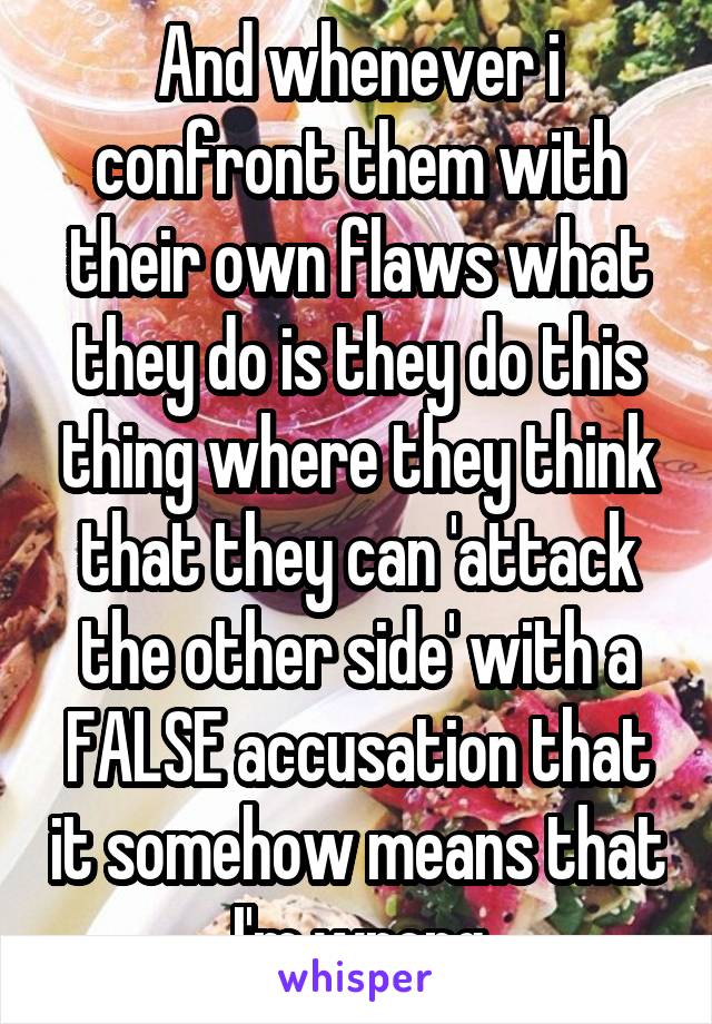 And whenever i confront them with their own flaws what they do is they do this thing where they think that they can 'attack the other side' with a FALSE accusation that it somehow means that I'm wrong