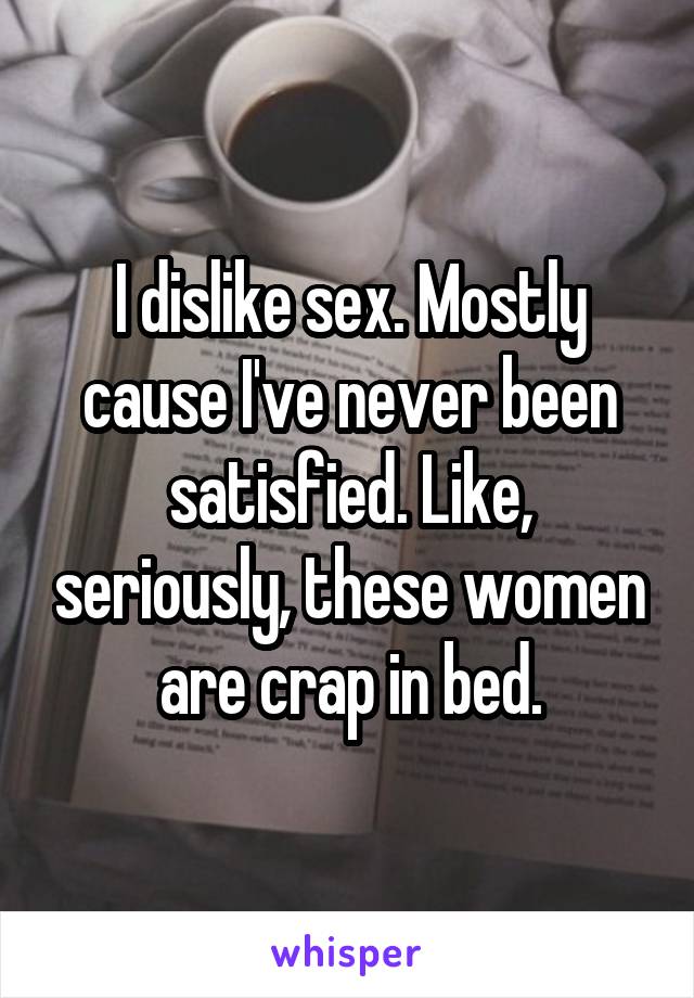 I dislike sex. Mostly cause I've never been satisfied. Like, seriously, these women are crap in bed.