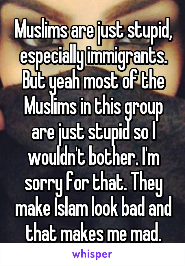 Muslims are just stupid, especially immigrants. But yeah most of the Muslims in this group are just stupid so I wouldn't bother. I'm sorry for that. They make Islam look bad and that makes me mad.