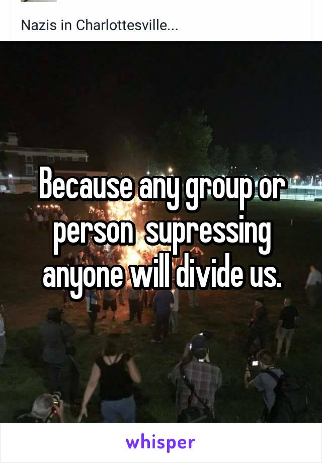 Because any group or person  supressing anyone will divide us.