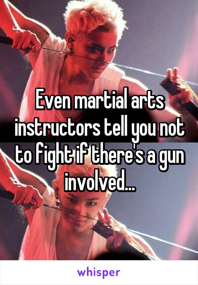 Even martial arts instructors tell you not to fight if there's a gun involved...